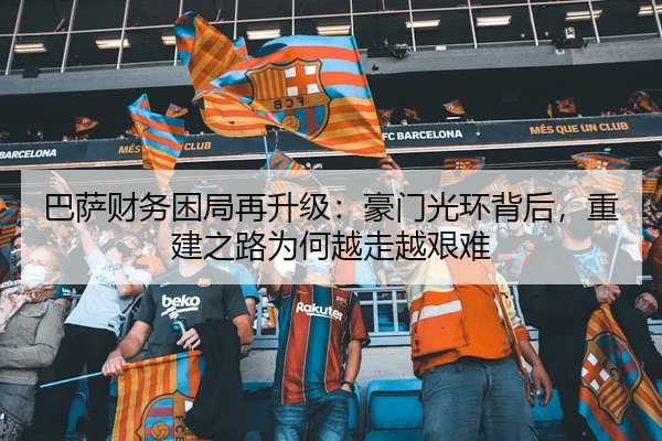 巴萨财务困局再升级：豪门光环背后，重建之路为何越走越艰难