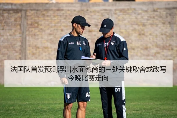法国队首发预测浮出水面德尚的三处关键取舍或改写今晚比赛走向