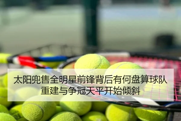 太阳兜售全明星前锋背后有何盘算球队重建与争冠天平开始倾斜